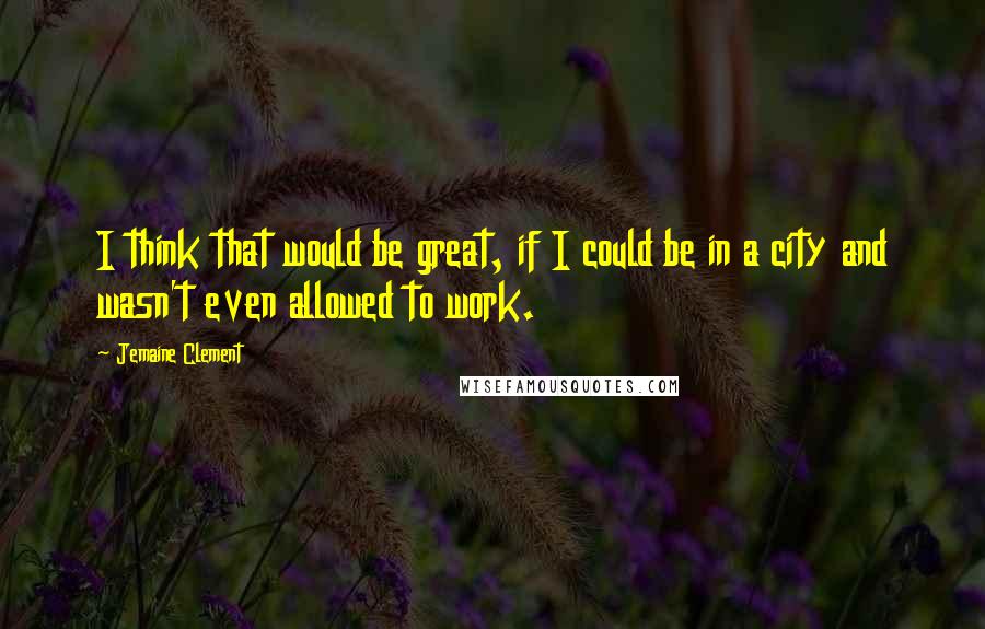 Jemaine Clement Quotes: I think that would be great, if I could be in a city and wasn't even allowed to work.