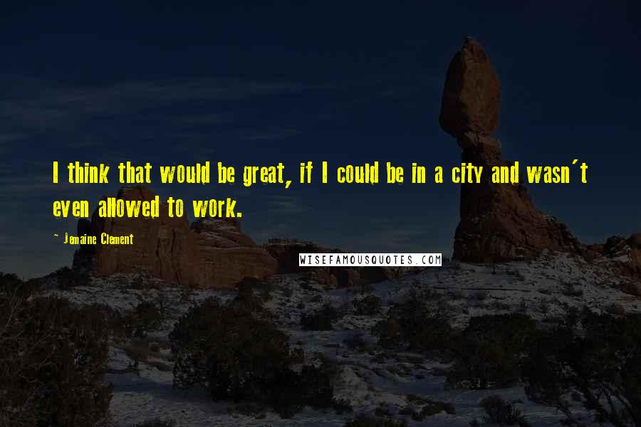 Jemaine Clement Quotes: I think that would be great, if I could be in a city and wasn't even allowed to work.