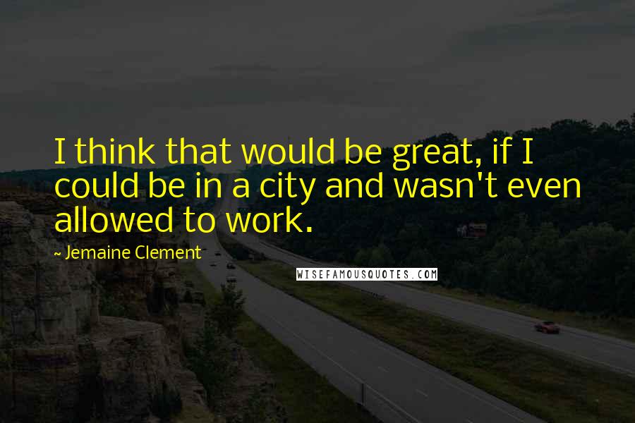 Jemaine Clement Quotes: I think that would be great, if I could be in a city and wasn't even allowed to work.