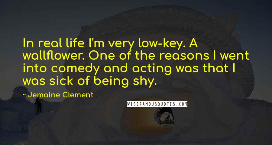 Jemaine Clement Quotes: In real life I'm very low-key. A wallflower. One of the reasons I went into comedy and acting was that I was sick of being shy.