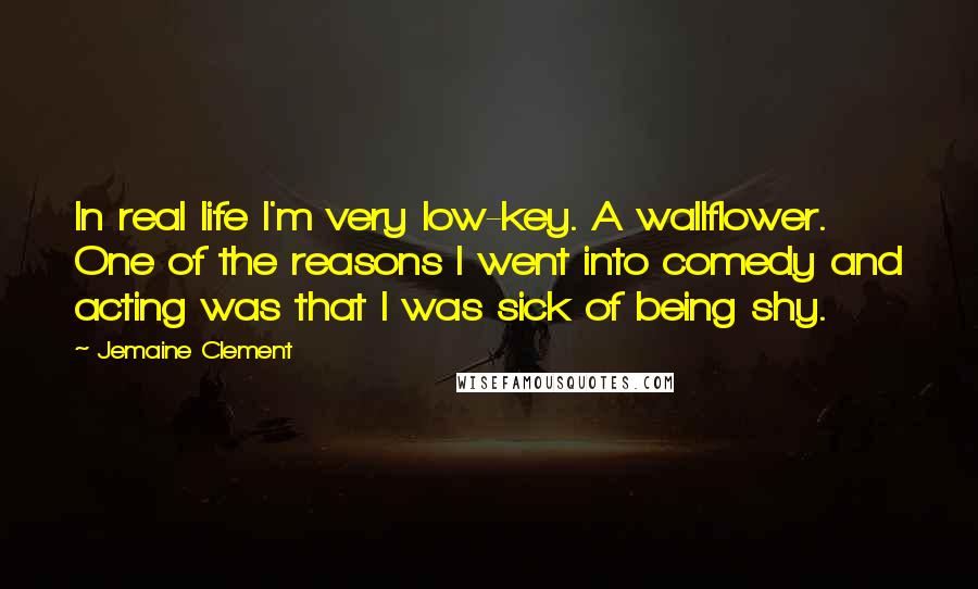Jemaine Clement Quotes: In real life I'm very low-key. A wallflower. One of the reasons I went into comedy and acting was that I was sick of being shy.
