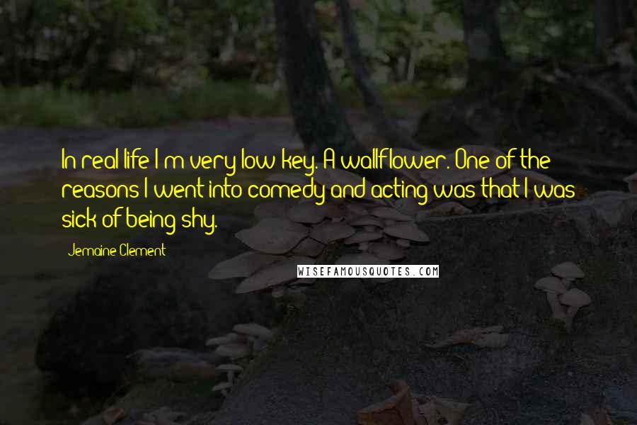 Jemaine Clement Quotes: In real life I'm very low-key. A wallflower. One of the reasons I went into comedy and acting was that I was sick of being shy.