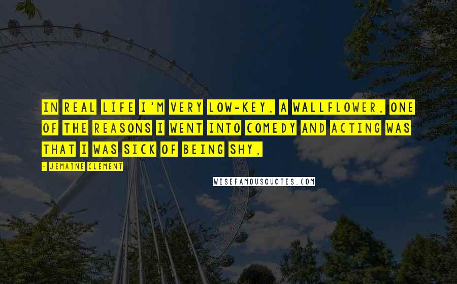 Jemaine Clement Quotes: In real life I'm very low-key. A wallflower. One of the reasons I went into comedy and acting was that I was sick of being shy.