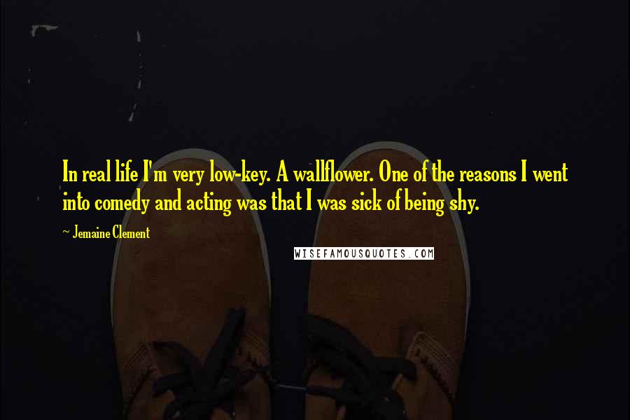 Jemaine Clement Quotes: In real life I'm very low-key. A wallflower. One of the reasons I went into comedy and acting was that I was sick of being shy.