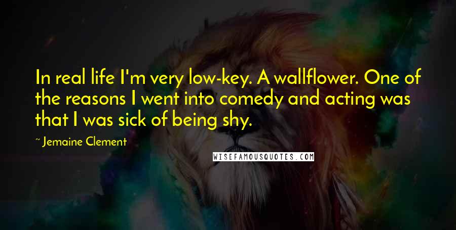 Jemaine Clement Quotes: In real life I'm very low-key. A wallflower. One of the reasons I went into comedy and acting was that I was sick of being shy.