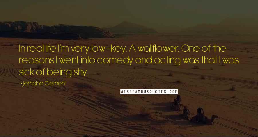 Jemaine Clement Quotes: In real life I'm very low-key. A wallflower. One of the reasons I went into comedy and acting was that I was sick of being shy.