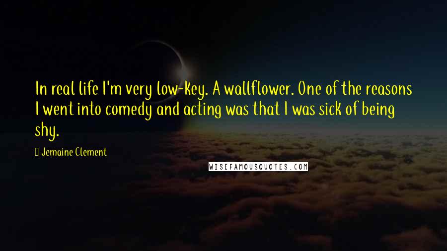 Jemaine Clement Quotes: In real life I'm very low-key. A wallflower. One of the reasons I went into comedy and acting was that I was sick of being shy.