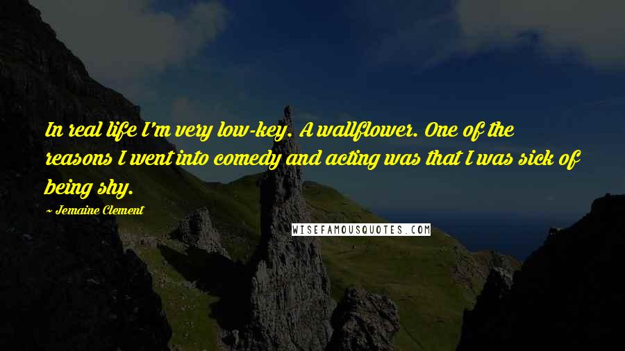 Jemaine Clement Quotes: In real life I'm very low-key. A wallflower. One of the reasons I went into comedy and acting was that I was sick of being shy.
