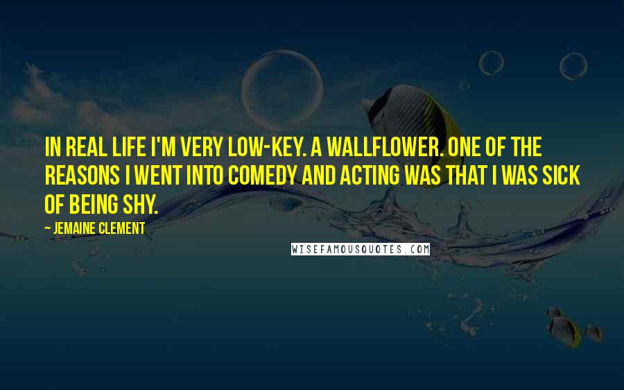 Jemaine Clement Quotes: In real life I'm very low-key. A wallflower. One of the reasons I went into comedy and acting was that I was sick of being shy.