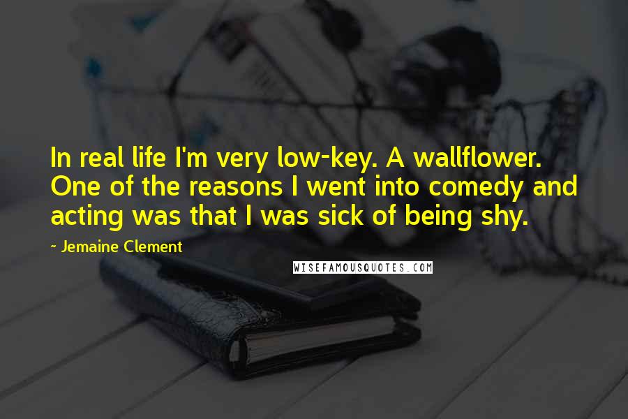 Jemaine Clement Quotes: In real life I'm very low-key. A wallflower. One of the reasons I went into comedy and acting was that I was sick of being shy.