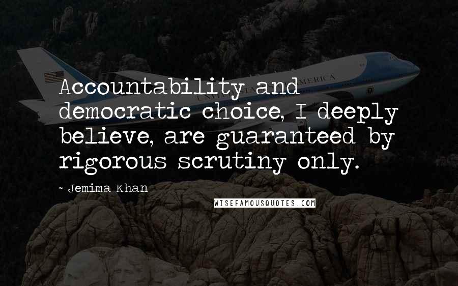 Jemima Khan Quotes: Accountability and democratic choice, I deeply believe, are guaranteed by rigorous scrutiny only.