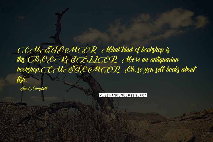 Jen Campbell Quotes: CUSTOMER: What kind of bookshop is this?BOOKSELLER: We're an antiquarian bookshop.CUSTOMER: Oh, so you sell books about fish.