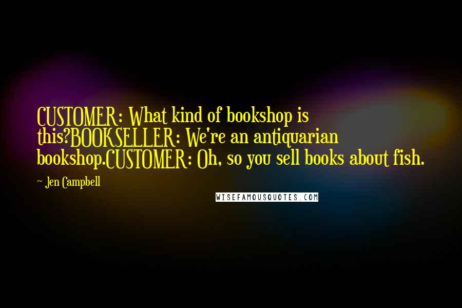 Jen Campbell Quotes: CUSTOMER: What kind of bookshop is this?BOOKSELLER: We're an antiquarian bookshop.CUSTOMER: Oh, so you sell books about fish.