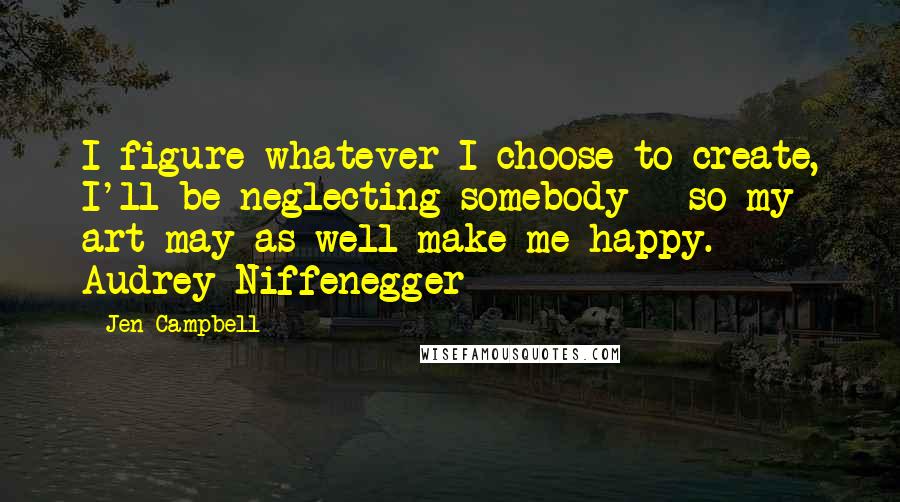 Jen Campbell Quotes: I figure whatever I choose to create, I'll be neglecting somebody - so my art may as well make me happy. - Audrey Niffenegger