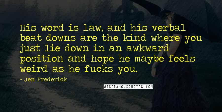 Jen Frederick Quotes: His word is law, and his verbal beat downs are the kind where you just lie down in an awkward position and hope he maybe feels weird as he fucks you.