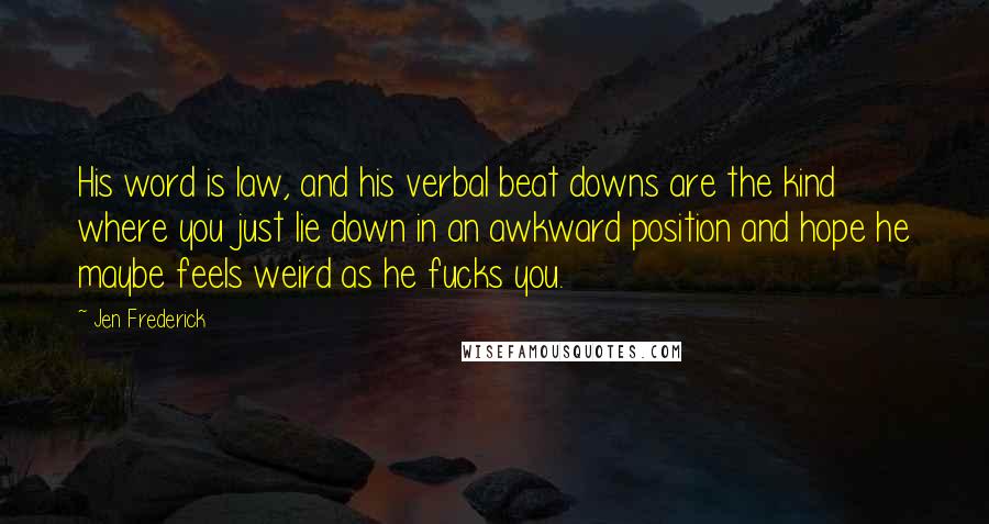 Jen Frederick Quotes: His word is law, and his verbal beat downs are the kind where you just lie down in an awkward position and hope he maybe feels weird as he fucks you.