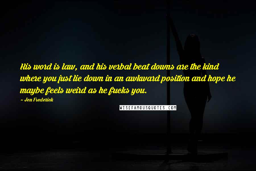 Jen Frederick Quotes: His word is law, and his verbal beat downs are the kind where you just lie down in an awkward position and hope he maybe feels weird as he fucks you.