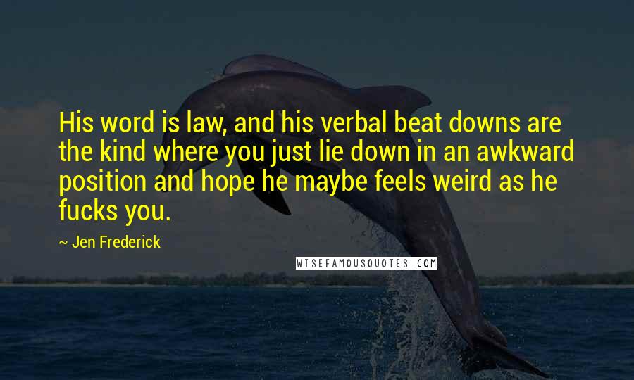 Jen Frederick Quotes: His word is law, and his verbal beat downs are the kind where you just lie down in an awkward position and hope he maybe feels weird as he fucks you.