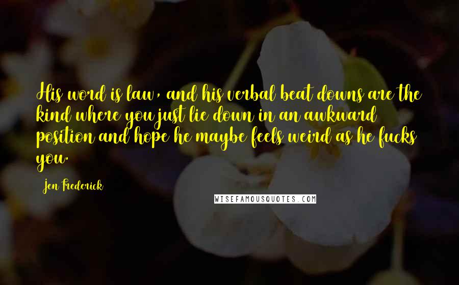 Jen Frederick Quotes: His word is law, and his verbal beat downs are the kind where you just lie down in an awkward position and hope he maybe feels weird as he fucks you.