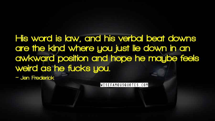 Jen Frederick Quotes: His word is law, and his verbal beat downs are the kind where you just lie down in an awkward position and hope he maybe feels weird as he fucks you.