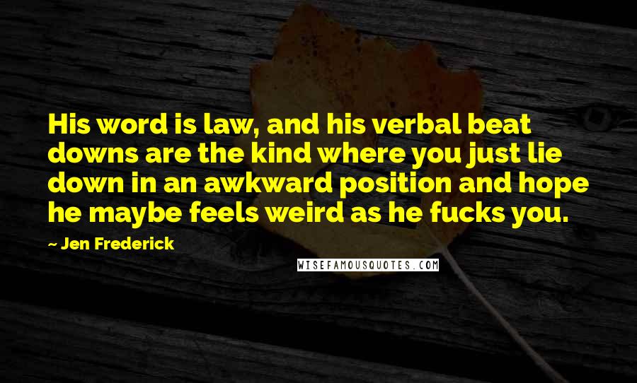 Jen Frederick Quotes: His word is law, and his verbal beat downs are the kind where you just lie down in an awkward position and hope he maybe feels weird as he fucks you.