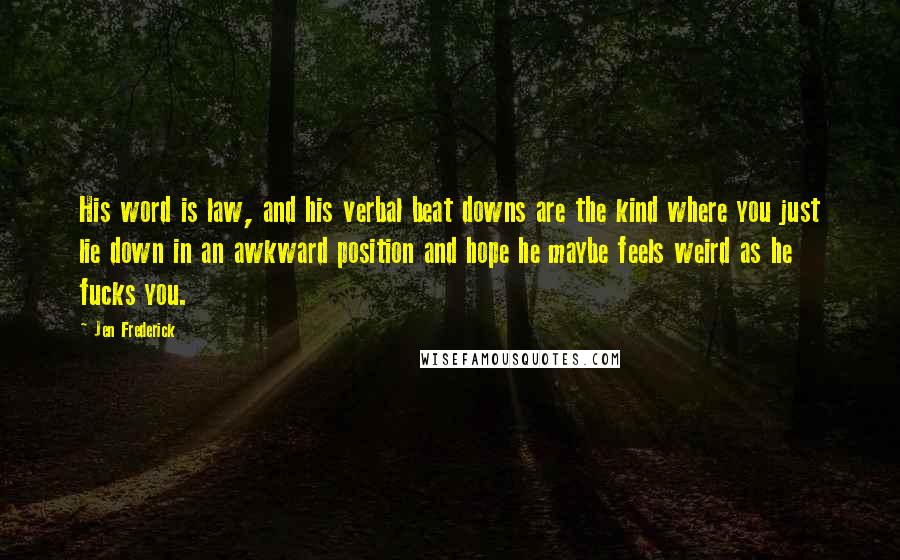 Jen Frederick Quotes: His word is law, and his verbal beat downs are the kind where you just lie down in an awkward position and hope he maybe feels weird as he fucks you.