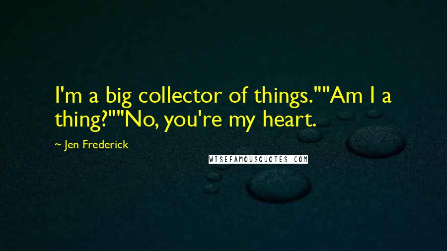 Jen Frederick Quotes: I'm a big collector of things.""Am I a thing?""No, you're my heart.