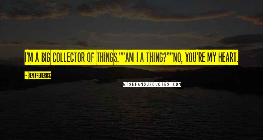 Jen Frederick Quotes: I'm a big collector of things.""Am I a thing?""No, you're my heart.