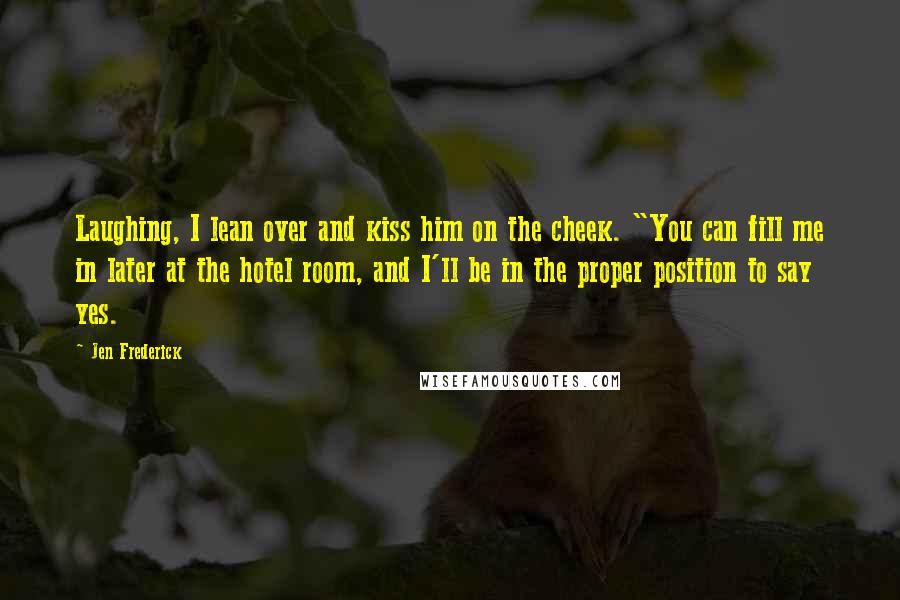 Jen Frederick Quotes: Laughing, I lean over and kiss him on the cheek. "You can fill me in later at the hotel room, and I'll be in the proper position to say yes.