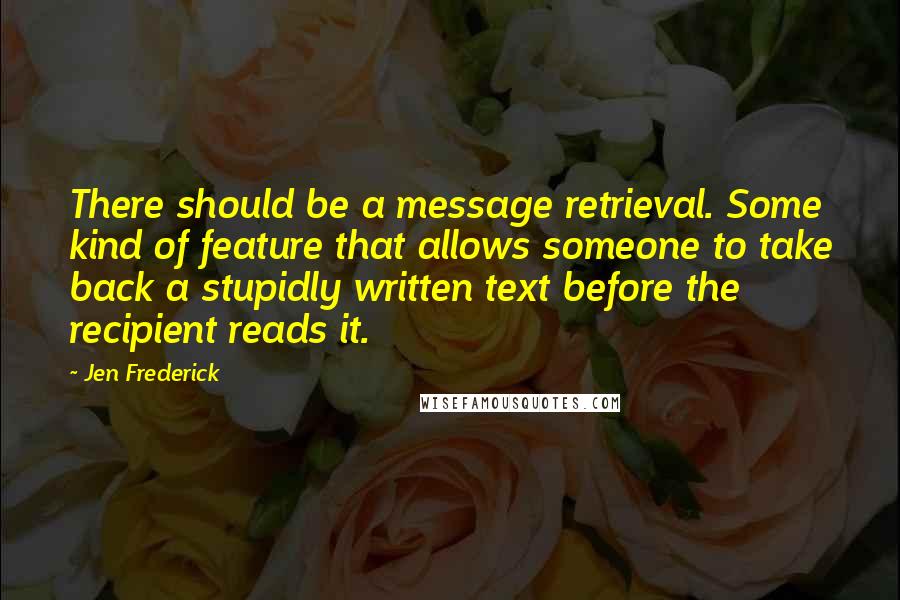 Jen Frederick Quotes: There should be a message retrieval. Some kind of feature that allows someone to take back a stupidly written text before the recipient reads it.