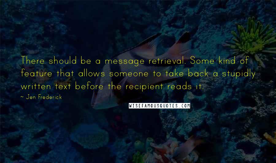 Jen Frederick Quotes: There should be a message retrieval. Some kind of feature that allows someone to take back a stupidly written text before the recipient reads it.