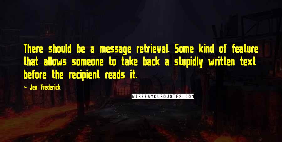 Jen Frederick Quotes: There should be a message retrieval. Some kind of feature that allows someone to take back a stupidly written text before the recipient reads it.