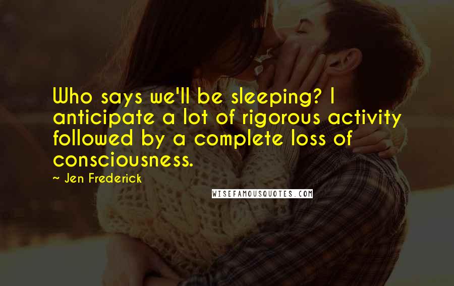 Jen Frederick Quotes: Who says we'll be sleeping? I anticipate a lot of rigorous activity followed by a complete loss of consciousness.