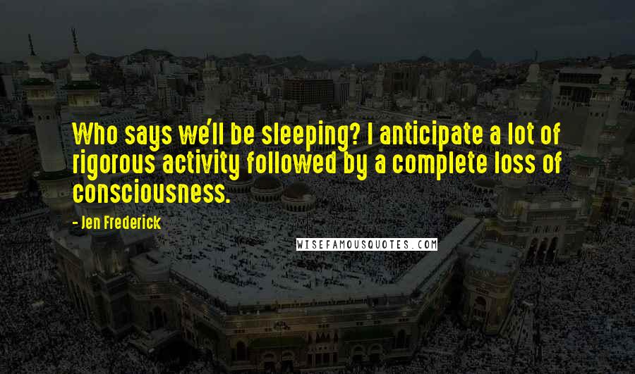 Jen Frederick Quotes: Who says we'll be sleeping? I anticipate a lot of rigorous activity followed by a complete loss of consciousness.