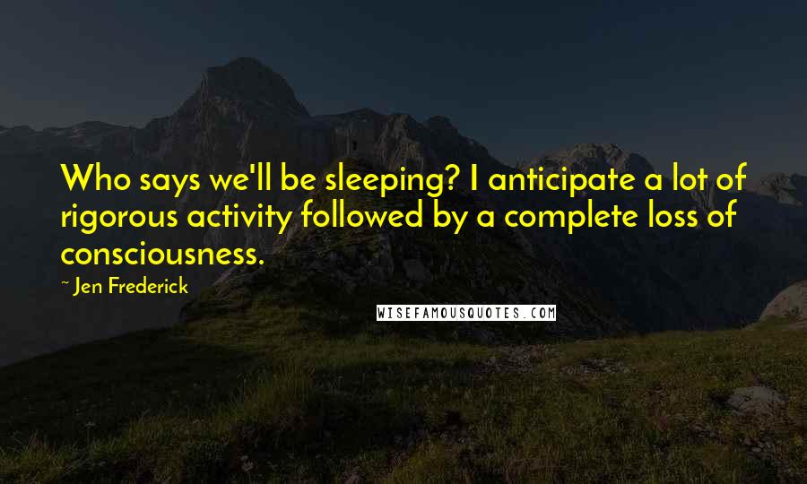Jen Frederick Quotes: Who says we'll be sleeping? I anticipate a lot of rigorous activity followed by a complete loss of consciousness.