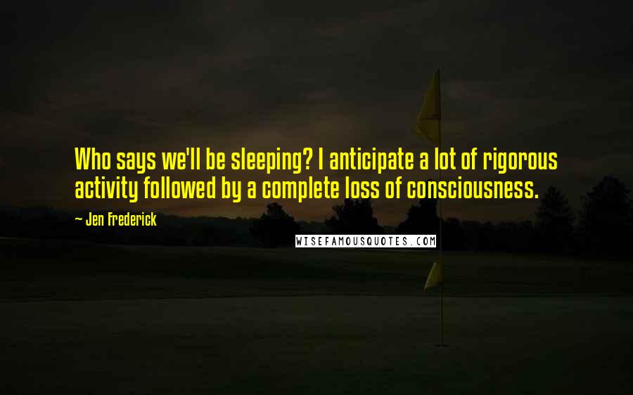 Jen Frederick Quotes: Who says we'll be sleeping? I anticipate a lot of rigorous activity followed by a complete loss of consciousness.