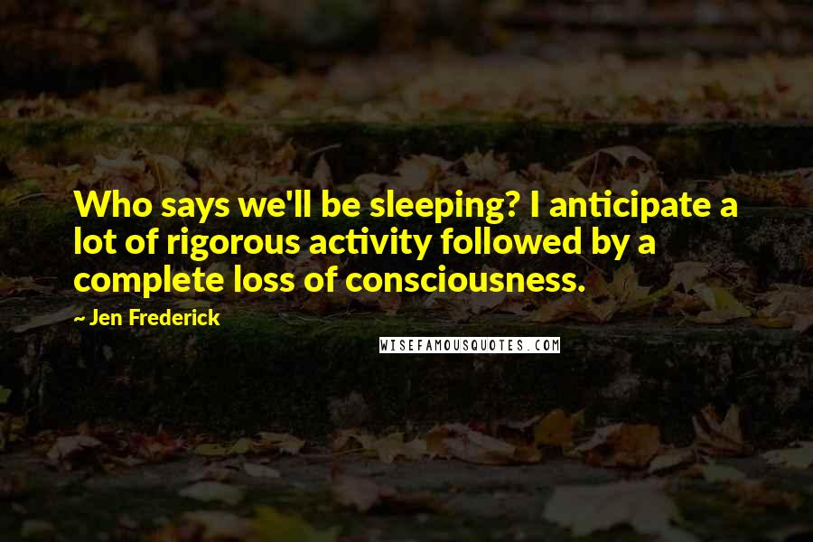 Jen Frederick Quotes: Who says we'll be sleeping? I anticipate a lot of rigorous activity followed by a complete loss of consciousness.