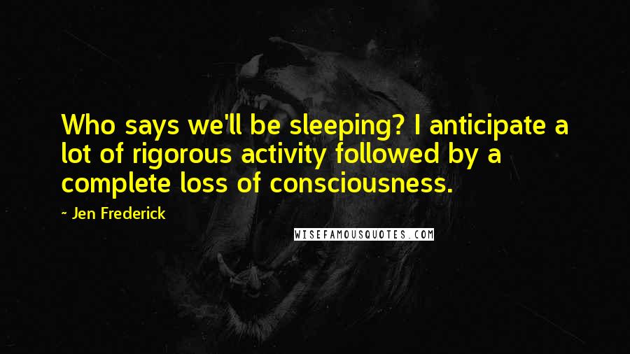 Jen Frederick Quotes: Who says we'll be sleeping? I anticipate a lot of rigorous activity followed by a complete loss of consciousness.