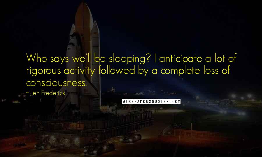 Jen Frederick Quotes: Who says we'll be sleeping? I anticipate a lot of rigorous activity followed by a complete loss of consciousness.