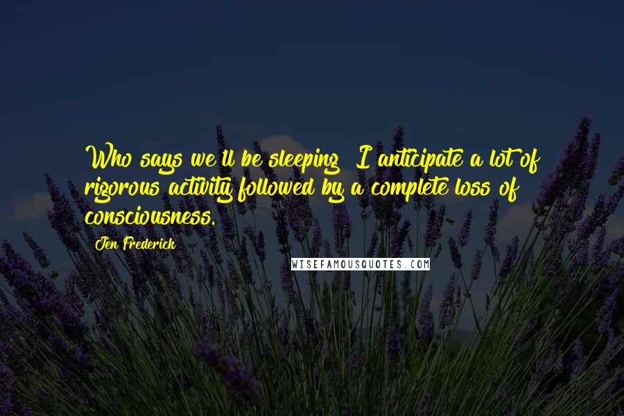 Jen Frederick Quotes: Who says we'll be sleeping? I anticipate a lot of rigorous activity followed by a complete loss of consciousness.