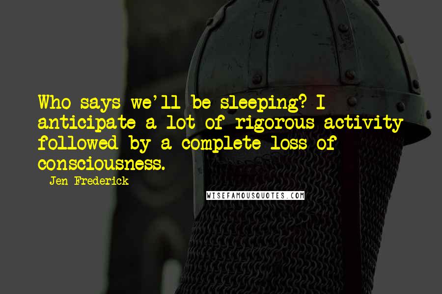 Jen Frederick Quotes: Who says we'll be sleeping? I anticipate a lot of rigorous activity followed by a complete loss of consciousness.