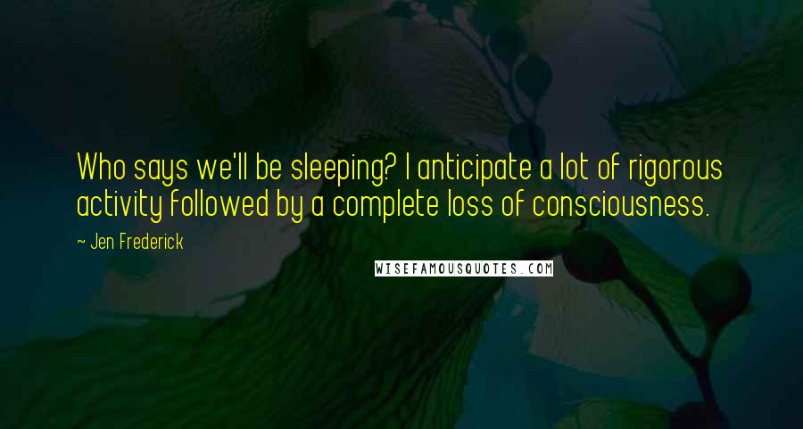 Jen Frederick Quotes: Who says we'll be sleeping? I anticipate a lot of rigorous activity followed by a complete loss of consciousness.