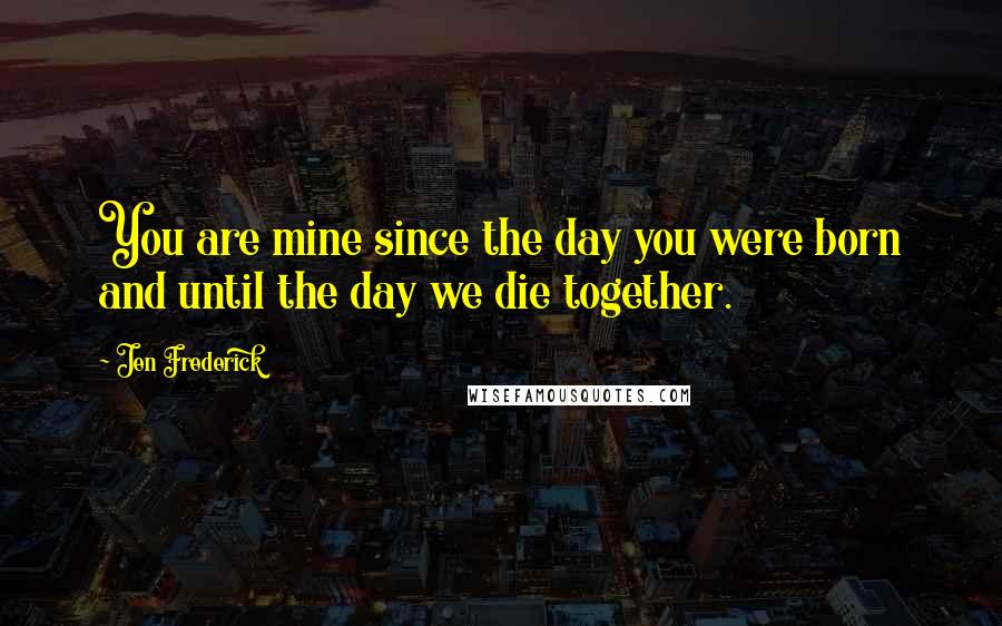 Jen Frederick Quotes: You are mine since the day you were born and until the day we die together.