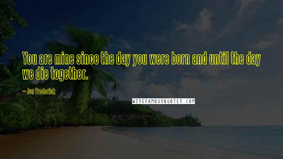 Jen Frederick Quotes: You are mine since the day you were born and until the day we die together.