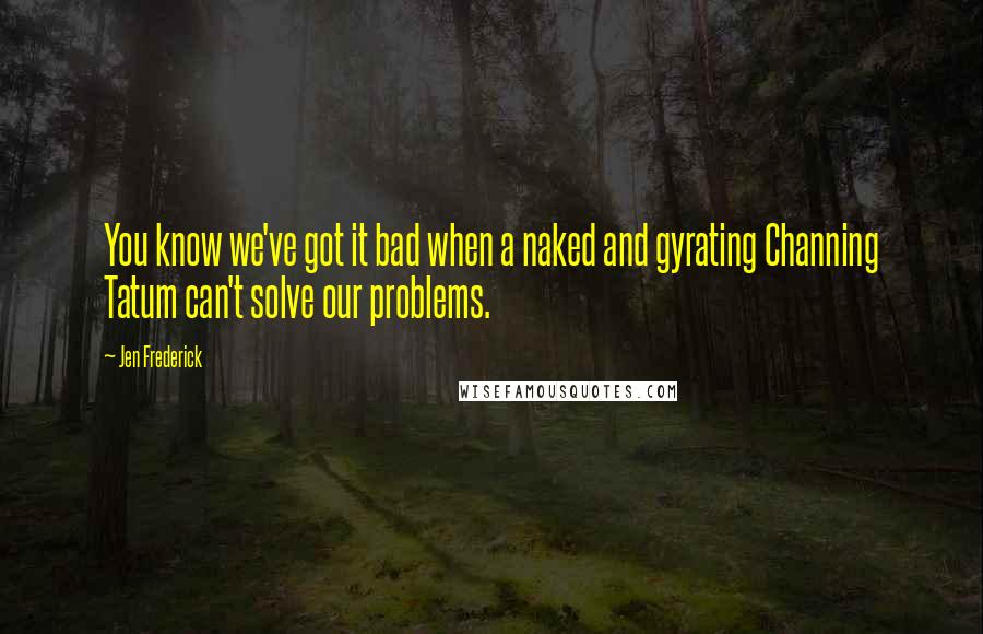 Jen Frederick Quotes: You know we've got it bad when a naked and gyrating Channing Tatum can't solve our problems.