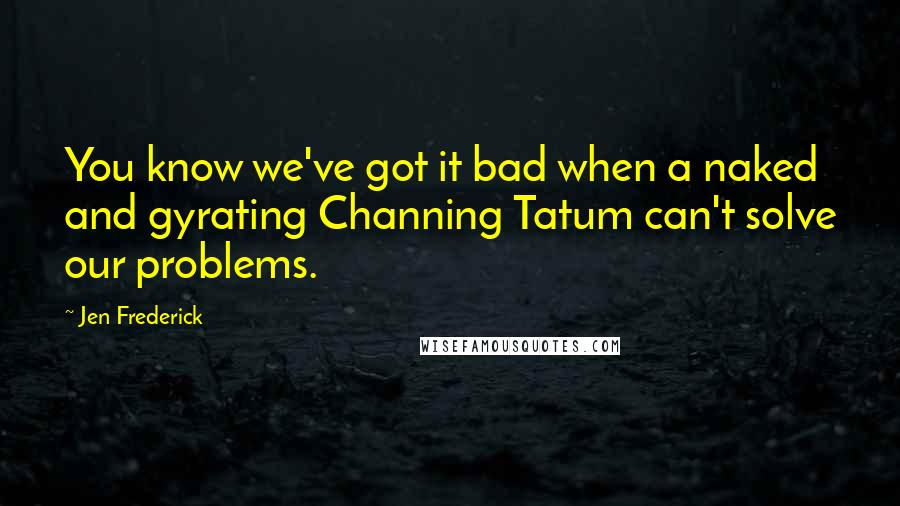 Jen Frederick Quotes: You know we've got it bad when a naked and gyrating Channing Tatum can't solve our problems.