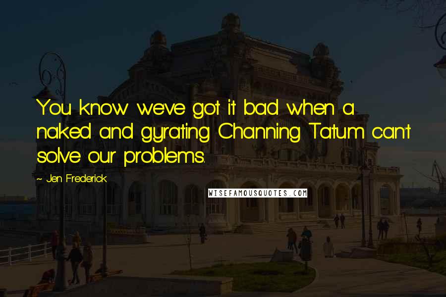 Jen Frederick Quotes: You know we've got it bad when a naked and gyrating Channing Tatum can't solve our problems.