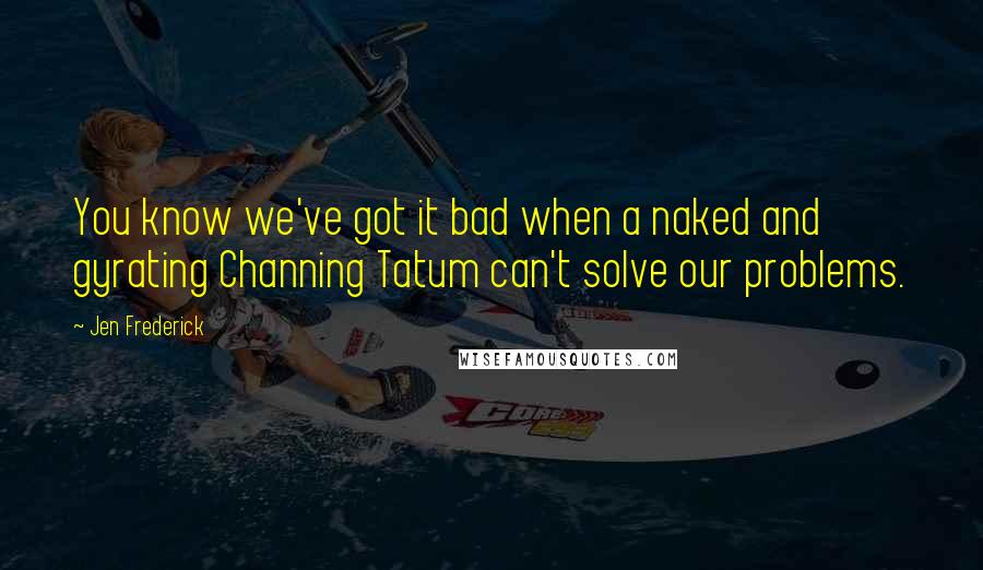 Jen Frederick Quotes: You know we've got it bad when a naked and gyrating Channing Tatum can't solve our problems.