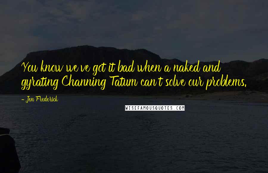 Jen Frederick Quotes: You know we've got it bad when a naked and gyrating Channing Tatum can't solve our problems.