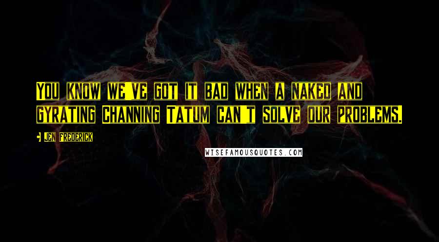 Jen Frederick Quotes: You know we've got it bad when a naked and gyrating Channing Tatum can't solve our problems.